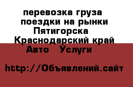 перевозка груза, поездки на рынки Пятигорска - Краснодарский край Авто » Услуги   